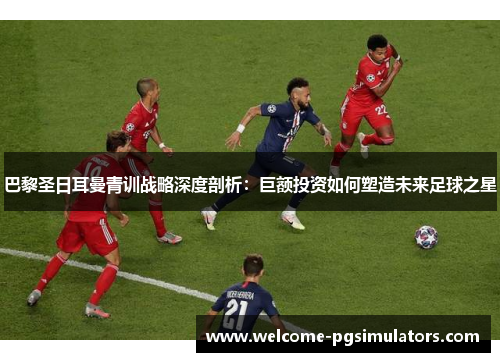 巴黎圣日耳曼青训战略深度剖析：巨额投资如何塑造未来足球之星