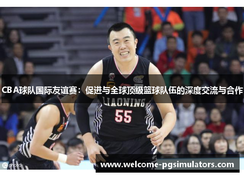 CBA球队国际友谊赛：促进与全球顶级篮球队伍的深度交流与合作