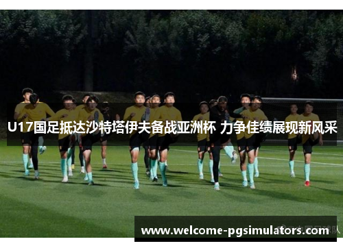 U17国足抵达沙特塔伊夫备战亚洲杯 力争佳绩展现新风采