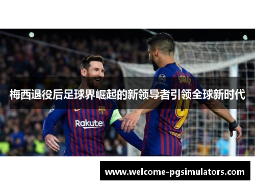 梅西退役后足球界崛起的新领导者引领全球新时代