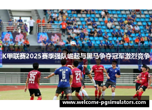 K甲联赛2025赛季强队崛起与黑马争夺冠军激烈竞争