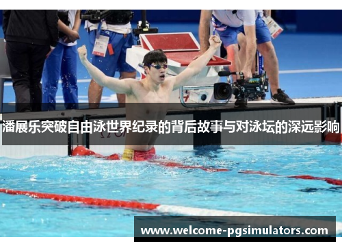 潘展乐突破自由泳世界纪录的背后故事与对泳坛的深远影响