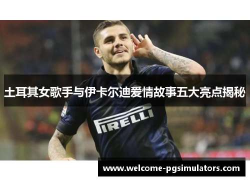 土耳其女歌手与伊卡尔迪爱情故事五大亮点揭秘