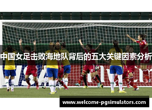 中国女足击败海地队背后的五大关键因素分析