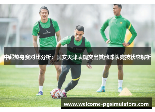 中超热身赛对比分析：国安天津表现突出其他球队竞技状态解析