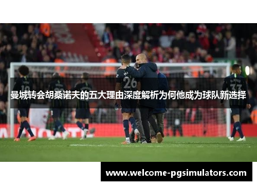 曼城转会胡桑诺夫的五大理由深度解析为何他成为球队新选择