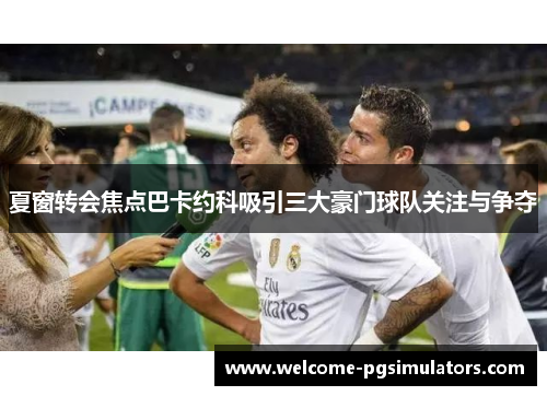夏窗转会焦点巴卡约科吸引三大豪门球队关注与争夺