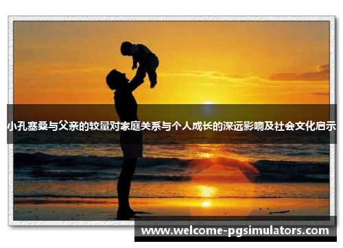 小孔塞桑与父亲的较量对家庭关系与个人成长的深远影响及社会文化启示