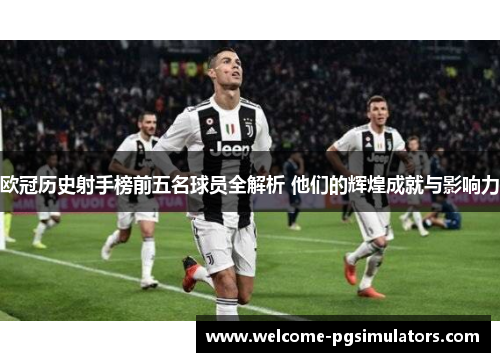 欧冠历史射手榜前五名球员全解析 他们的辉煌成就与影响力