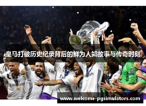 皇马打破历史纪录背后的鲜为人知故事与传奇时刻