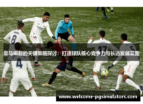 皇马崛起的关键策略探讨：打造球队核心竞争力与长远发展蓝图