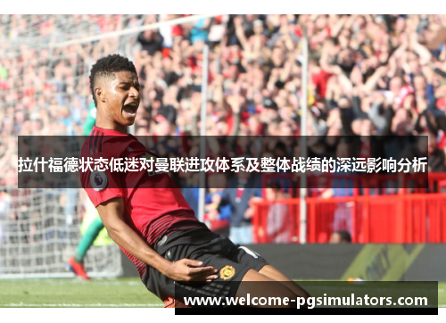 拉什福德状态低迷对曼联进攻体系及整体战绩的深远影响分析