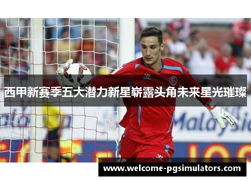 西甲新赛季五大潜力新星崭露头角未来星光璀璨