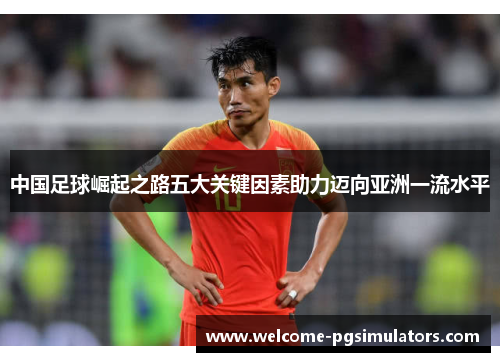 中国足球崛起之路五大关键因素助力迈向亚洲一流水平 中国足球崛起之路五大关键因素助力迈向亚洲一流水平