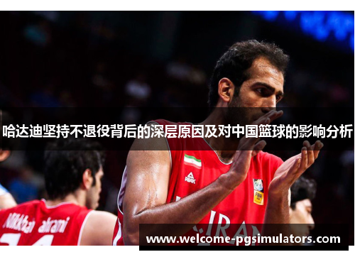 哈达迪坚持不退役背后的深层原因及对中国篮球的影响分析 哈达迪坚持不退役背后的深层原因及对中国篮球的影响分析
