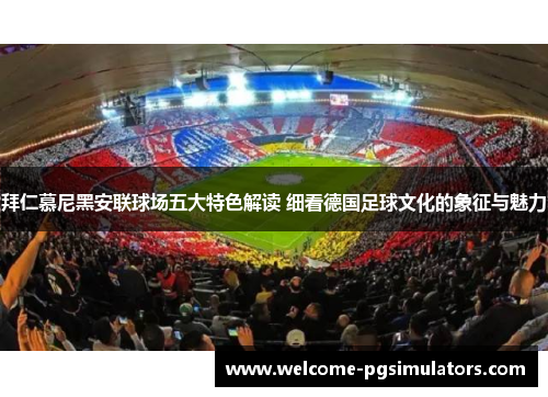 拜仁慕尼黑安联球场五大特色解读 细看德国足球文化的象征与魅力 拜仁慕尼黑安联球场五大特色解读 细看德国足球文化的象征与魅力