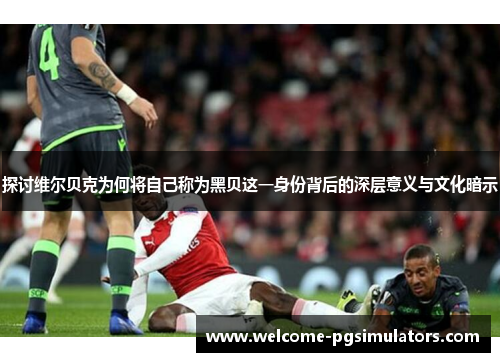 探讨维尔贝克为何将自己称为黑贝这一身份背后的深层意义与文化暗示 探讨维尔贝克为何将自己称为黑贝这一身份背后的深层意义与文化暗示