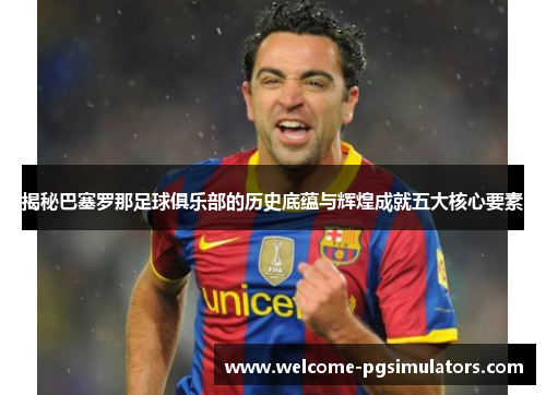 揭秘巴塞罗那足球俱乐部的历史底蕴与辉煌成就五大核心要素