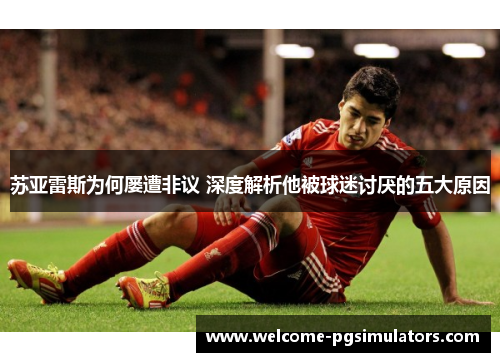 苏亚雷斯为何屡遭非议 深度解析他被球迷讨厌的五大原因