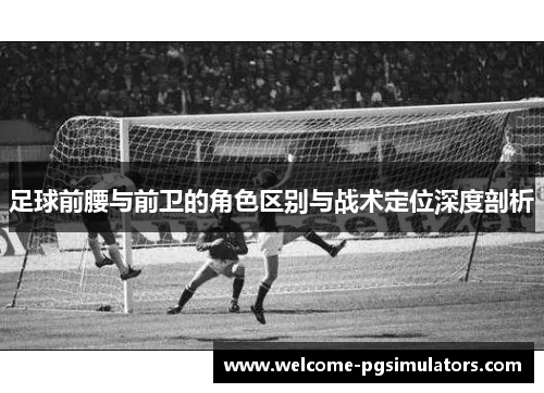 足球前腰与前卫的角色区别与战术定位深度剖析 足球前腰与前卫的角色区别与战术定位深度剖析
