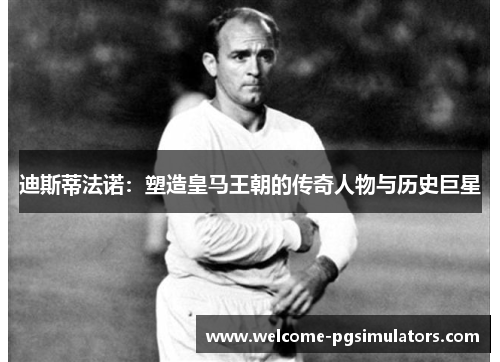 迪斯蒂法诺:塑造皇马王朝的传奇人物与历史巨星 迪斯蒂法诺:塑造皇马王朝的传奇人物与历史巨星