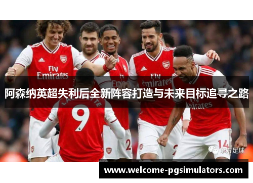 阿森纳英超失利后全新阵容打造与未来目标追寻之路