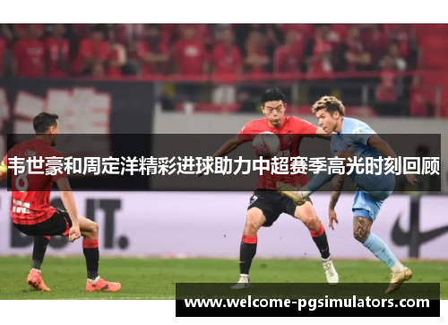 韦世豪和周定洋精彩进球助力中超赛季高光时刻回顾