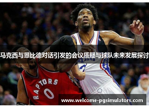 马克西与恩比德对话引发的会议质疑与球队未来发展探讨
