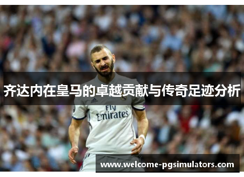 齐达内在皇马的卓越贡献与传奇足迹分析 齐达内在皇马的卓越贡献与传奇足迹分析