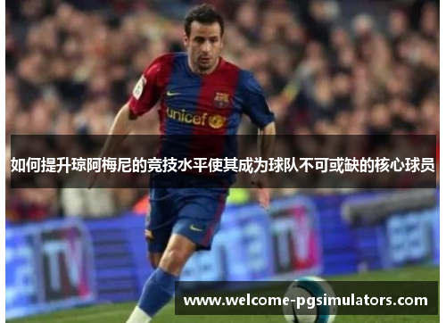 如何提升琼阿梅尼的竞技水平使其成为球队不可或缺的核心球员
