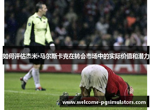如何评估杰米·马尔斯卡克在转会市场中的实际价值和潜力