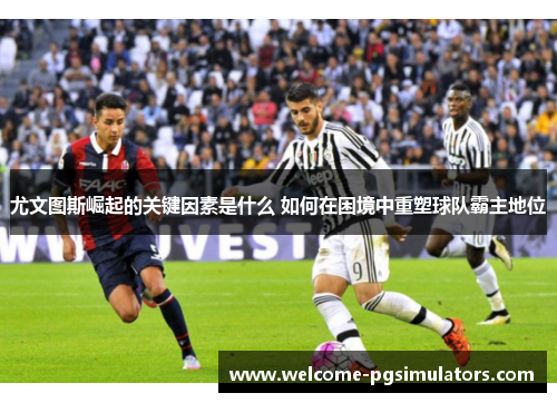尤文图斯崛起的关键因素是什么 如何在困境中重塑球队霸主地位 尤文图斯崛起的关键因素是什么 如何在困境中重塑球队霸主地位