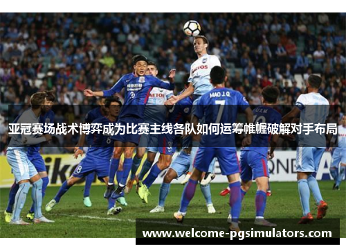 亚冠赛场战术博弈成为比赛主线各队如何运筹帷幄破解对手布局 亚冠赛场战术博弈成为比赛主线各队如何运筹帷幄破解对手布局