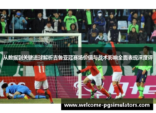 从数据到关键进球解析吉鲁亚冠赛场价值与战术影响全面表现深度评 从数据到关键进球解析吉鲁亚冠赛场价值与战术影响全面表现深度评