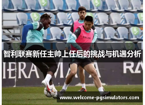 智利联赛新任主帅上任后的挑战与机遇分析 智利联赛新任主帅上任后的挑战与机遇分析