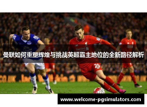 曼联如何重塑辉煌与挑战英超霸主地位的全新路径解析