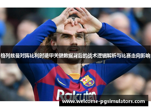 格列兹曼对阵比利时德甲关键数据背后的战术逻辑解析与比赛走向影响