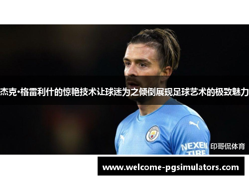 杰克·格雷利什的惊艳技术让球迷为之倾倒展现足球艺术的极致魅力