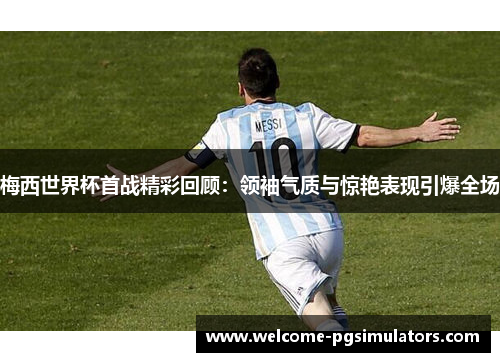 梅西世界杯首战精彩回顾：领袖气质与惊艳表现引爆全场
