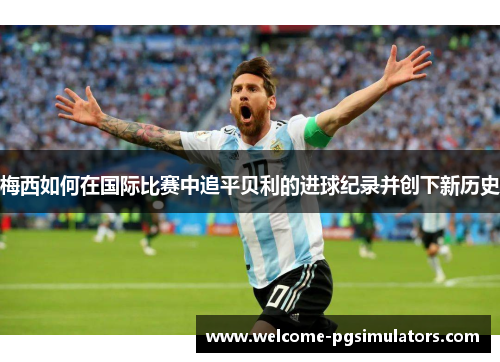 梅西如何在国际比赛中追平贝利的进球纪录并创下新历史 梅西如何在国际比赛中追平贝利的进球纪录并创下新历史