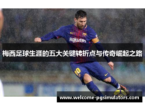梅西足球生涯的五大关键转折点与传奇崛起之路