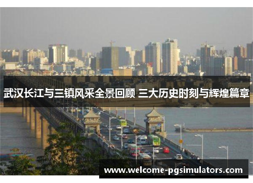 武汉长江与三镇风采全景回顾 三大历史时刻与辉煌篇章