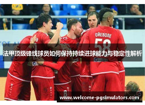 法甲顶级锋线球员如何保持持续进球能力与稳定性解析