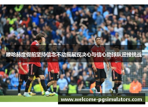 滕哈赫度假前坚持信念不动摇展现决心与信心助球队迎接挑战 滕哈赫度假前坚持信念不动摇展现决心与信心助球队迎接挑战