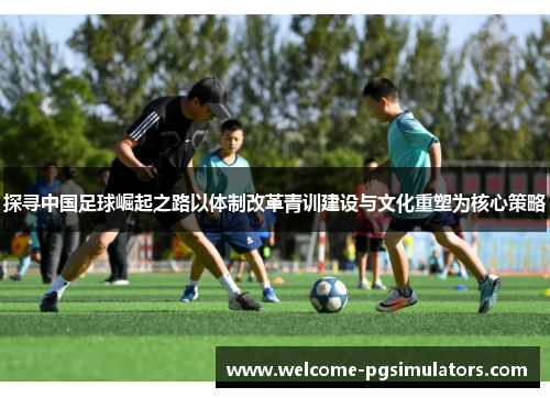 探寻中国足球崛起之路以体制改革青训建设与文化重塑为核心策略
